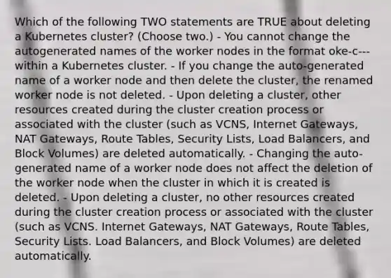 Which of the following TWO statements are TRUE about deleting a Kubernetes cluster? (Choose two.) - You cannot change the autogenerated names of the worker nodes in the format oke-c - - - within a Kubernetes cluster. - If you change the auto-generated name of a worker node and then delete the cluster, the renamed worker node is not deleted. - Upon deleting a cluster, other resources created during the cluster creation process or associated with the cluster (such as VCNS, Internet Gateways, NAT Gateways, Route Tables, Security Lists, Load Balancers, and Block Volumes) are deleted automatically. - Changing the auto-generated name of a worker node does not affect the deletion of the worker node when the cluster in which it is created is deleted. - Upon deleting a cluster, no other resources created during the cluster creation process or associated with the cluster (such as VCNS. Internet Gateways, NAT Gateways, Route Tables, Security Lists. Load Balancers, and Block Volumes) are deleted automatically.