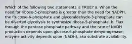 Which of the following two statements is TRUE? a. When the need for ribose-5-phosphate is greater than the need for NADPH, the fructose-6-phosphate and glyceraldehyde-3-phosphate can be diverted glycolysis to synthesize ribose-5-phosphate. b. Flux through the pentose phosphate pathway and the rate of NADH production depends upon glucose-6-phosphate dehydrogenase; enzyme activity depends upon (NADH), aka substrate availability.