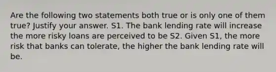 Are the following two statements both true or is only one of them true? Justify your answer. S1. The bank lending rate will increase the more risky loans are perceived to be S2. Given S1, the more risk that banks can tolerate, the higher the bank lending rate will be.