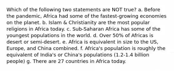 Which of the following two statements are NOT true? a. Before the pandemic, Africa had some of the fastest-growing economies on the planet. b. Islam & Christianity are the most popular religions in Africa today. c. Sub-Saharan Africa has some of the youngest populations in the world. d. Over 50% of Africas is desert or semi-desert. e. Africa is equivalent in size to the US, Europe, and China combined. f. Africa's population is roughly the equivalent of India's or China's populations (1.2-1.4 billion people) g. There are 27 countries in Africa today.