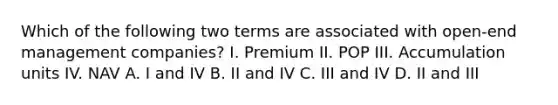 Which of the following two terms are associated with open-end management companies? I. Premium II. POP III. Accumulation units IV. NAV A. I and IV B. II and IV C. III and IV D. II and III