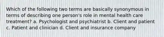 Which of the following two terms are basically synonymous in terms of describing one person's role in mental health care treatment? a. Psychologist and psychiatrist b. Client and patient c. Patient and clinician d. Client and insurance company