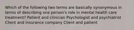 Which of the following two terms are basically synonymous in terms of describing one person's role in mental health care treatment? Patient and clinician Psychologist and psychiatrist Client and insurance company Client and patient