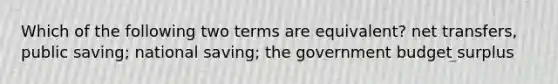 Which of the following two terms are equivalent? net transfers, public saving; national saving; the government budget surplus