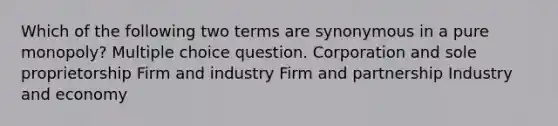 Which of the following two terms are synonymous in a pure monopoly? Multiple choice question. Corporation and sole proprietorship Firm and industry Firm and partnership Industry and economy