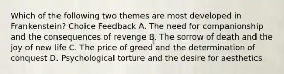 Which of the following two themes are most developed in Frankenstein? Choice Feedback A. The need for companionship and the consequences of revenge B. The sorrow of death and the joy of new life C. The price of greed and the determination of conquest D. Psychological torture and the desire for aesthetics