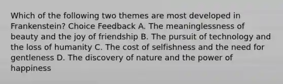 Which of the following two themes are most developed in Frankenstein? Choice Feedback A. The meaninglessness of beauty and the joy of friendship B. The pursuit of technology and the loss of humanity C. The cost of selfishness and the need for gentleness D. The discovery of nature and the power of happiness