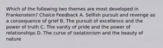 Which of the following two themes are most developed in Frankenstein? Choice Feedback A. Selfish pursuit and revenge as a consequence of grief B. The pursuit of excellence and the power of truth C. The vanity of pride and the power of relationships D. The curse of isolationism and the beauty of nature