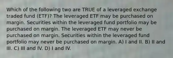 Which of the following two are TRUE of a leveraged exchange traded fund (ETF)? The leveraged ETF may be purchased on margin. Securities within the leveraged fund portfolio may be purchased on margin. The leveraged ETF may never be purchased on margin. Securities within the leveraged fund portfolio may never be purchased on margin. A) I and II. B) II and III. C) III and IV. D) I and IV.