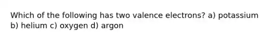 Which of the following has two <a href='https://www.questionai.com/knowledge/knWZpHTJT4-valence-electrons' class='anchor-knowledge'>valence electrons</a>? a) potassium b) helium c) oxygen d) argon