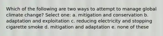 Which of the following are two ways to attempt to manage global climate change? Select one: a. mitigation and conservation b. adaptation and exploitation c. reducing electricity and stopping cigarette smoke d. mitigation and adaptation e. none of these