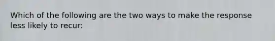 Which of the following are the two ways to make the response less likely to recur: