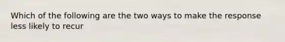 Which of the following are the two ways to make the response less likely to recur