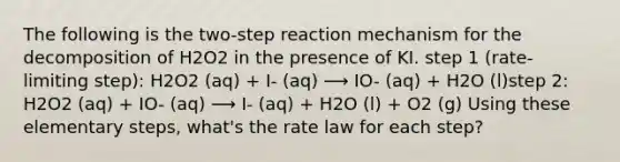 The following is the two-step reaction mechanism for the decomposition of H2O2 in the presence of KI. step 1 (rate-limiting step): H2O2 (aq) + I- (aq) ⟶ IO- (aq) + H2O (l)step 2: H2O2 (aq) + IO- (aq) ⟶ I- (aq) + H2O (l) + O2 (g) Using these elementary steps, what's the rate law for each step?