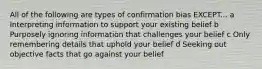 All of the following are types of confirmation bias EXCEPT... a Interpreting information to support your existing belief b Purposely ignoring information that challenges your belief c Only remembering details that uphold your belief d Seeking out objective facts that go against your belief