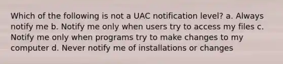 Which of the following is not a UAC notification level? a. Always notify me b. Notify me only when users try to access my files c. Notify me only when programs try to make changes to my computer d. Never notify me of installations or changes