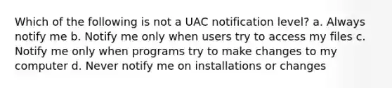 Which of the following is not a UAC notification level? a. Always notify me b. Notify me only when users try to access my files c. Notify me only when programs try to make changes to my computer d. Never notify me on installations or changes