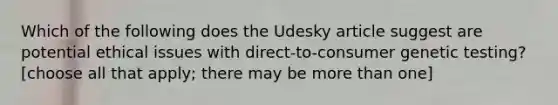 Which of the following does the Udesky article suggest are potential ethical issues with direct-to-consumer genetic testing? [choose all that apply; there may be more than one]