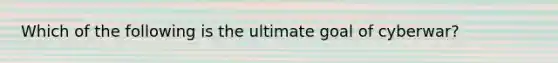 Which of the following is the ultimate goal of cyberwar?