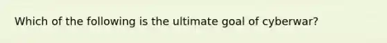 Which of the following is the ultimate goal of​ cyberwar?