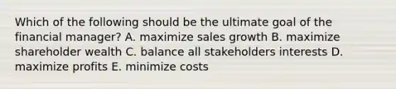 Which of the following should be the ultimate goal of the financial manager? A. maximize sales growth B. maximize shareholder wealth C. balance all stakeholders interests D. maximize profits E. minimize costs