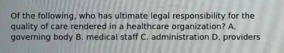 Of the following, who has ultimate legal responsibility for the quality of care rendered in a healthcare organization? A. governing body B. medical staff C. administration D. providers