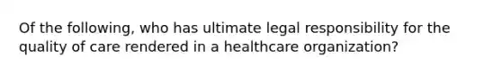 Of the following, who has ultimate legal responsibility for the quality of care rendered in a healthcare organization?