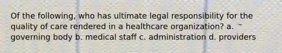 Of the following, who has ultimate legal responsibility for the quality of care rendered in a healthcare organization? a. governing body b. medical staff c. administration d. providers