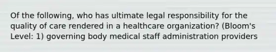 Of the following, who has ultimate legal responsibility for the quality of care rendered in a healthcare organization? (Bloom's Level: 1) governing body medical staff administration providers