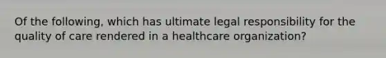 Of the following, which has ultimate legal responsibility for the quality of care rendered in a healthcare organization?