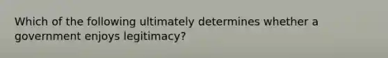 Which of the following ultimately determines whether a government enjoys legitimacy?