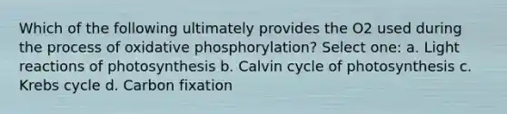 Which of the following ultimately provides the O2 used during the process of oxidative phosphorylation? Select one: a. Light reactions of photosynthesis b. Calvin cycle of photosynthesis c. Krebs cycle d. Carbon fixation