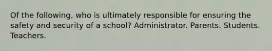 Of the following, who is ultimately responsible for ensuring the safety and security of a school? Administrator. Parents. Students. Teachers.