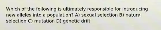 Which of the following is ultimately responsible for introducing new alleles into a population? A) sexual selection B) natural selection C) mutation D) genetic drift