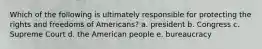 Which of the following is ultimately responsible for protecting the rights and freedoms of Americans? a. president b. Congress c. Supreme Court d. the American people e. bureaucracy