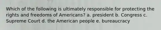 Which of the following is ultimately responsible for protecting the rights and freedoms of Americans? a. president b. Congress c. Supreme Court d. the American people e. bureaucracy