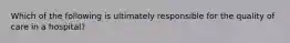 Which of the following is ultimately responsible for the quality of care in a hospital?