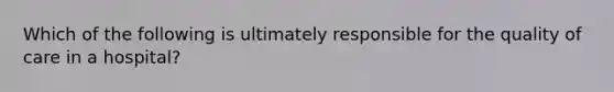 Which of the following is ultimately responsible for the quality of care in a hospital?