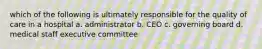 which of the following is ultimately responsible for the quality of care in a hospital a. administrator b. CEO c. governing board d. medical staff executive committee