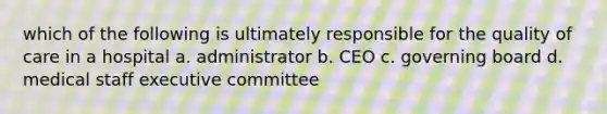 which of the following is ultimately responsible for the quality of care in a hospital a. administrator b. CEO c. governing board d. medical staff executive committee