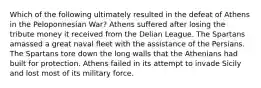 Which of the following ultimately resulted in the defeat of Athens in the Peloponnesian War? Athens suffered after losing the tribute money it received from the Delian League. The Spartans amassed a great naval fleet with the assistance of the Persians. The Spartans tore down the long walls that the Athenians had built for protection. Athens failed in its attempt to invade Sicily and lost most of its military force.