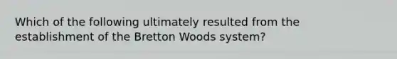 Which of the following ultimately resulted from the establishment of the Bretton Woods system?