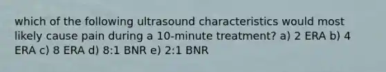 which of the following ultrasound characteristics would most likely cause pain during a 10-minute treatment? a) 2 ERA b) 4 ERA c) 8 ERA d) 8:1 BNR e) 2:1 BNR