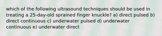 which of the following ultrasound techniques should be used in treating a 25-day-old sprained finger knuckle? a) direct pulsed b) direct continuous c) underwater pulsed d) underwater continuous e) underwater direct