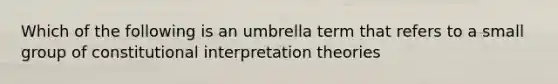 Which of the following is an umbrella term that refers to a small group of constitutional interpretation theories