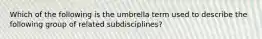 Which of the following is the umbrella term used to describe the following group of related subdisciplines?