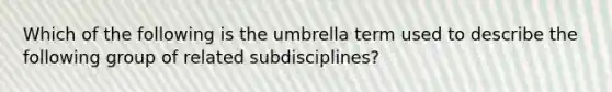 Which of the following is the umbrella term used to describe the following group of related subdisciplines?