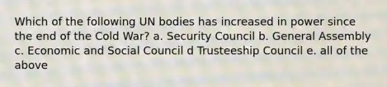 Which of the following UN bodies has increased in power since the end of the Cold War? a. Security Council b. General Assembly c. Economic and Social Council d Trusteeship Council e. all of the above