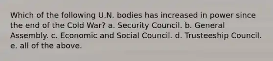 Which of the following U.N. bodies has increased in power since the end of the Cold War? a. Security Council. b. General Assembly. c. Economic and Social Council. d. Trusteeship Council. e. all of the above.