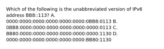 Which of the following is the unabbreviated version of IPv6 address BB8::113? A. 0000:0000:0000:0000:0000:0000:0BB8:0113 B. 0BB8:0000:0000:0000:0000:0000:0000:0113 C. BB80:0000:0000:0000:0000:0000:0000:1130 D. 0000:0000:0000:0000:0000:0000:BB80:1130